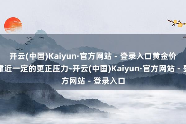 开云(中国)Kaiyun·官方网站 - 登录入口黄金价钱可能靠近一定的更正压力-开云(中国)Kaiyun·官方网站 - 登录入口