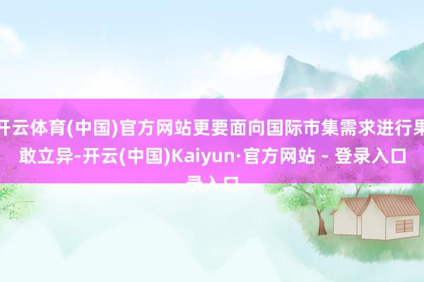 开云体育(中国)官方网站更要面向国际市集需求进行果敢立异-开云(中国)Kaiyun·官方网站 - 登录入口