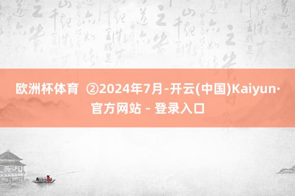 欧洲杯体育  ②2024年7月-开云(中国)Kaiyun·官方网站 - 登录入口